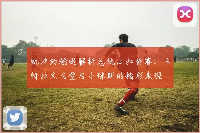 凯沙约翰逊解析总统山扣将赛：卡特拉文戈登与小琼斯的精彩表现