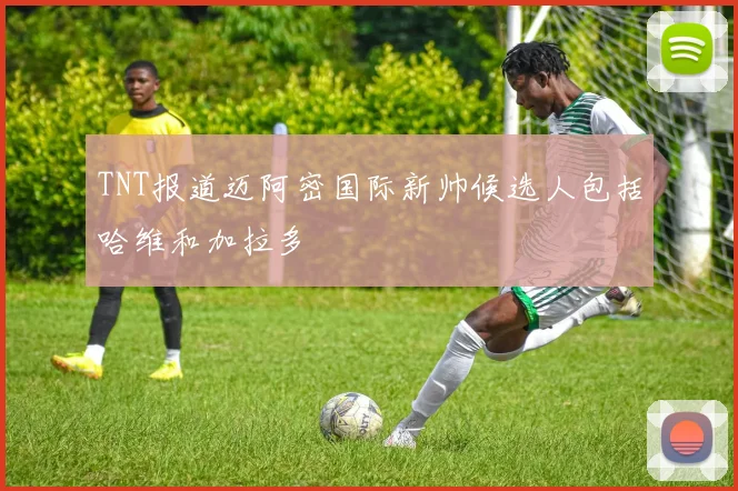TNT报道迈阿密国际新帅候选人包括哈维和加拉多