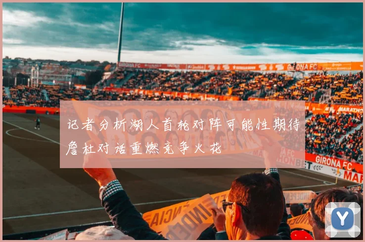 记者分析湖人首轮对阵可能性期待詹杜对话重燃竞争火花