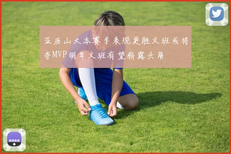亚历山大本赛季表现更胜文班或将夺MVP明年文班有望崭露头角