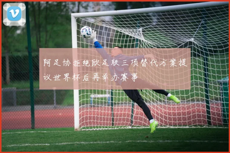 阿足协拒绝欧足联三项替代方案提议世界杯后再举办赛事