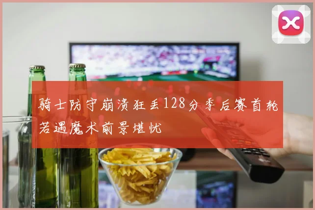 骑士防守崩溃狂丢128分季后赛首轮若遇魔术前景堪忧