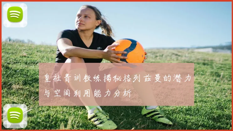皇社青训教练揭秘格列兹曼的潜力与空间利用能力分析