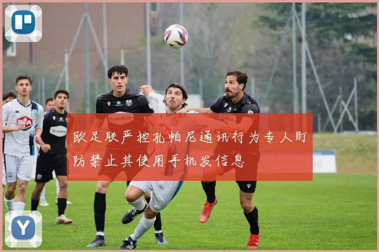 欧足联严控孔帕尼通讯行为专人盯防禁止其使用手机发信息