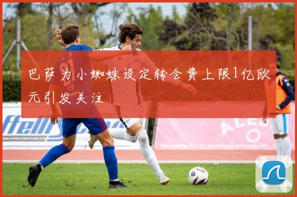巴萨为小蜘蛛设定转会费上限1亿欧元引发关注
