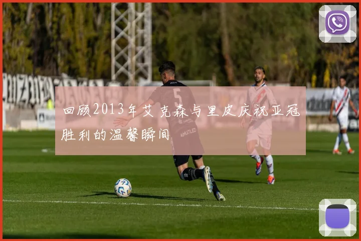 回顾2013年艾克森与里皮庆祝亚冠胜利的温馨瞬间