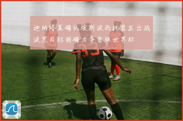 迪纳塔莱确认埃斯波西托首发出战波黑目标明确力争晋级世界杯