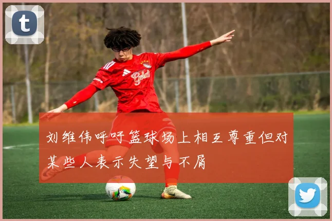 刘维伟呼吁篮球场上相互尊重但对某些人表示失望与不屑