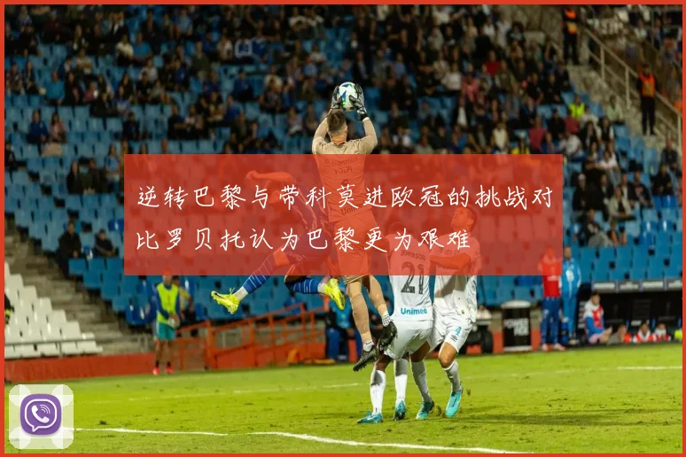 逆转巴黎与带科莫进欧冠的挑战对比罗贝托认为巴黎更为艰难