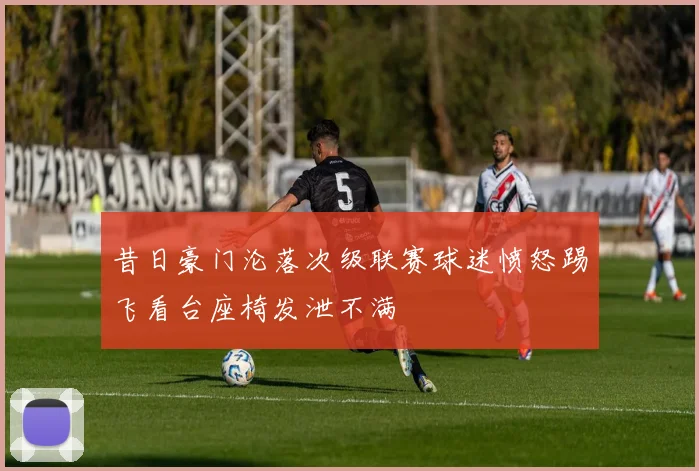 昔日豪门沦落次级联赛球迷愤怒踢飞看台座椅发泄不满
