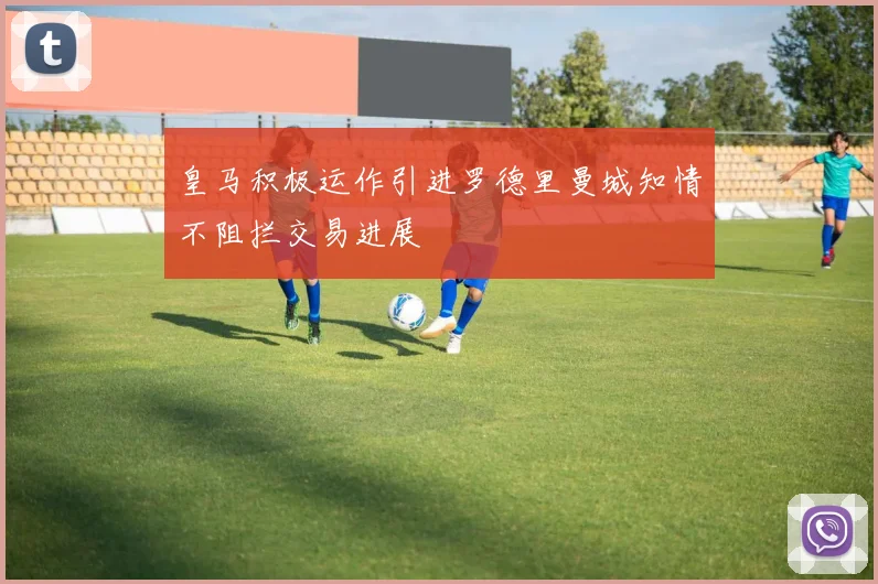 皇马积极运作引进罗德里曼城知情不阻拦交易进展