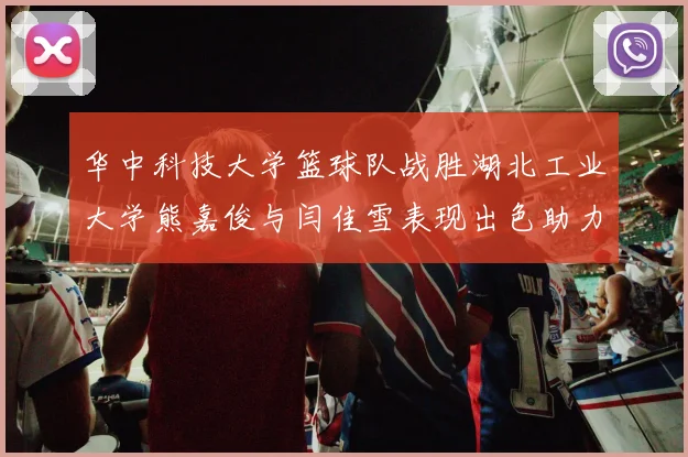 华中科技大学篮球队战胜湖北工业大学熊嘉俊与闫佳雪表现出色助力胜利
