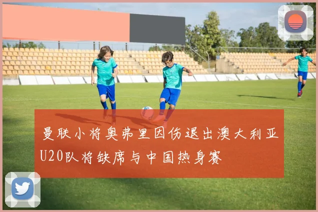 曼联小将奥弗里因伤退出澳大利亚U20队将缺席与中国热身赛