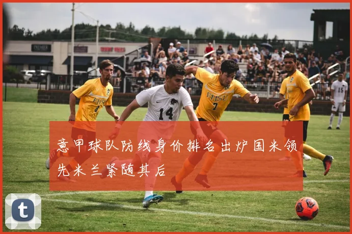 意甲球队防线身价排名出炉国米领先米兰紧随其后