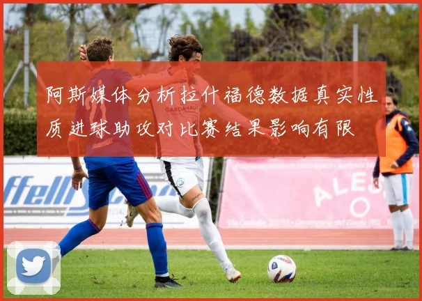 阿斯媒体分析拉什福德数据真实性质进球助攻对比赛结果影响有限