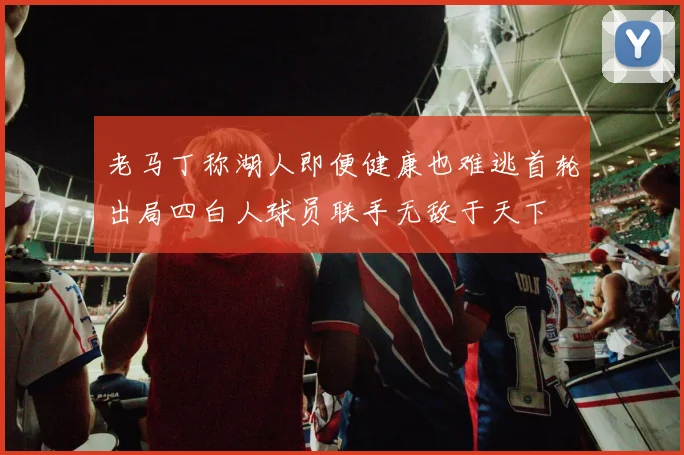 老马丁称湖人即便健康也难逃首轮出局四白人球员联手无敌于天下