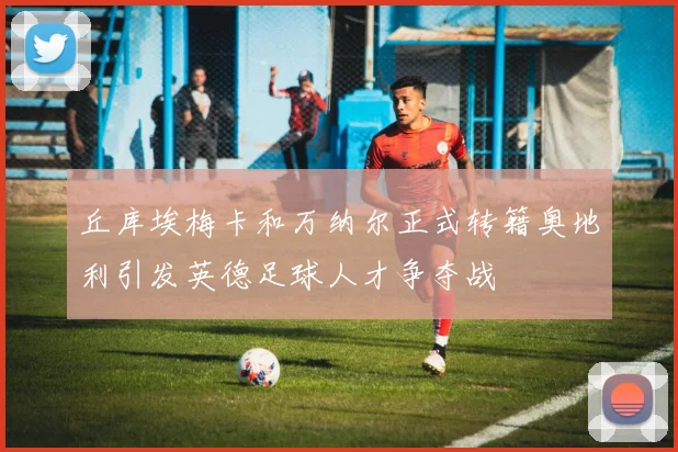 丘库埃梅卡和万纳尔正式转籍奥地利引发英德足球人才争夺战